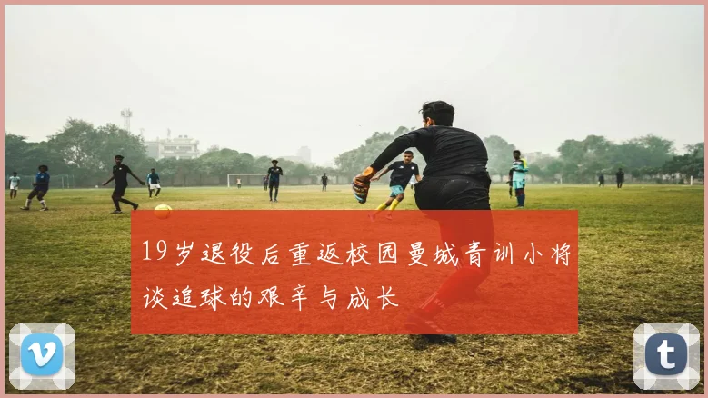 19岁退役后重返校园曼城青训小将谈追球的艰辛与成长