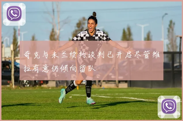 奇克与米兰续约谈判已开启尽管维拉有意仍倾向留队