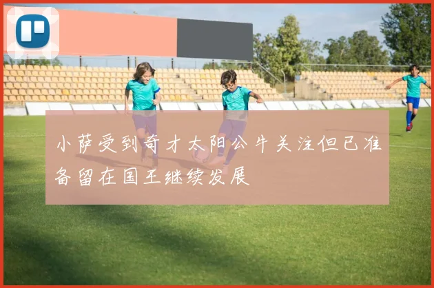 小萨受到奇才太阳公牛关注但已准备留在国王继续发展