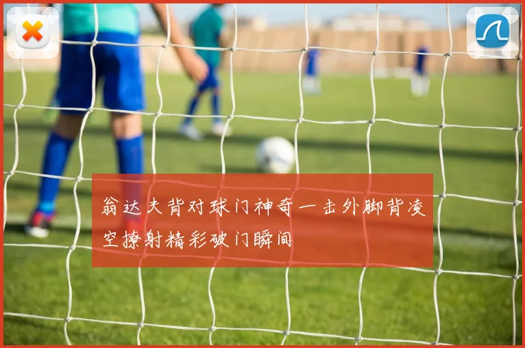 翁达夫背对球门神奇一击外脚背凌空撩射精彩破门瞬间