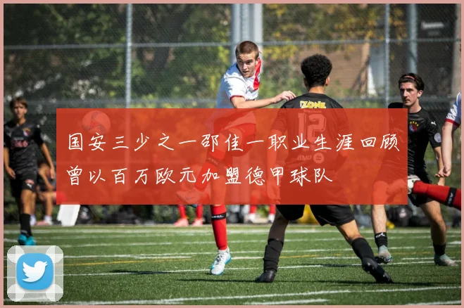国安三少之一邵佳一职业生涯回顾曾以百万欧元加盟德甲球队