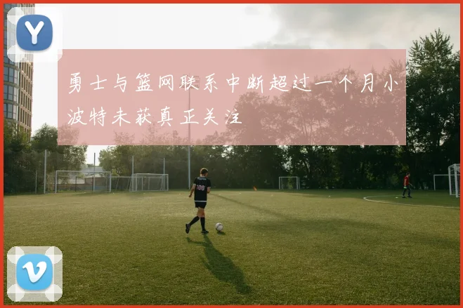 勇士与篮网联系中断超过一个月小波特未获真正关注