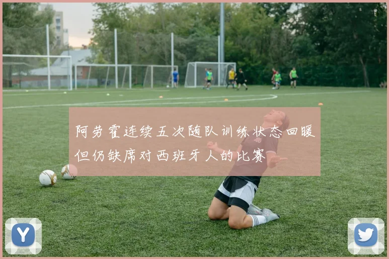 阿劳霍连续五次随队训练状态回暖但仍缺席对西班牙人的比赛
