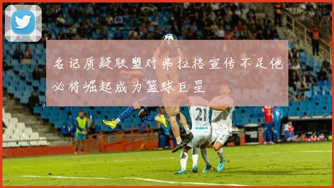 名记质疑联盟对弗拉格宣传不足他必将崛起成为篮球巨星