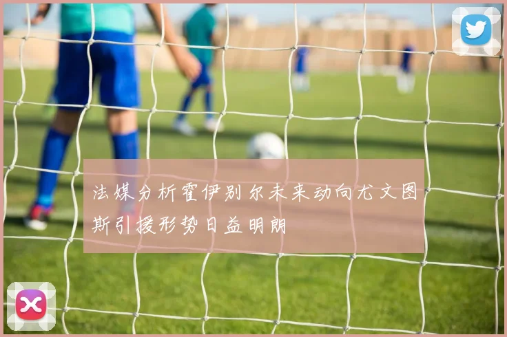 法媒分析霍伊别尔未来动向尤文图斯引援形势日益明朗