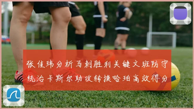 张佳玮分析马刺胜利关键文班防守统治卡斯尔助攻转换哈珀高效得分
