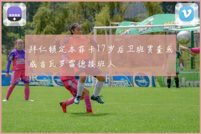 拜仁锁定本菲卡17岁后卫班贾奎或成吉瓦罗雷德接班人