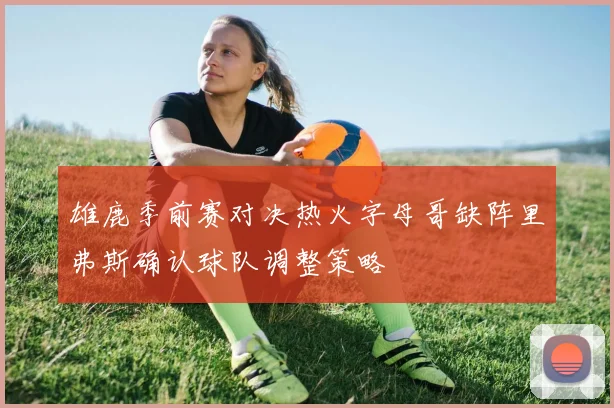 雄鹿季前赛对决热火字母哥缺阵里弗斯确认球队调整策略
