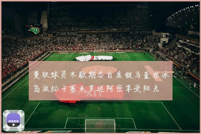 曼联球员冬歇期各自度假马奎尔冰岛放松卡塞米罗迈阿密享受阳光