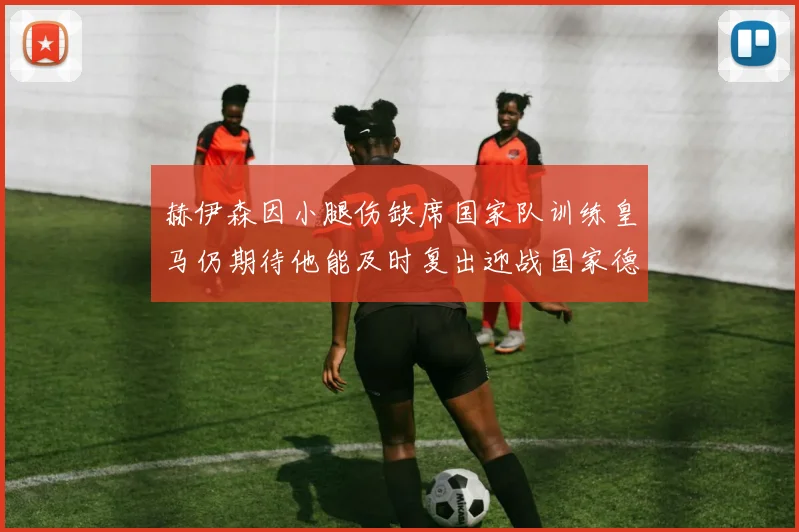 赫伊森因小腿伤缺席国家队训练皇马仍期待他能及时复出迎战国家德比